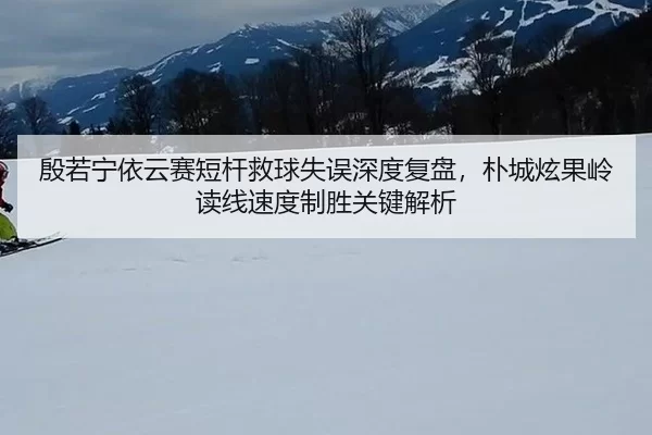 殷若宁依云赛短杆救球失误深度复盘，朴城炫果岭读线速度制胜关键解析